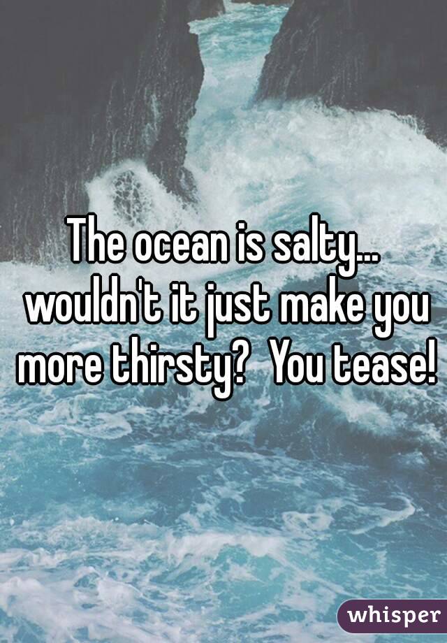 The ocean is salty... wouldn't it just make you more thirsty?  You tease!