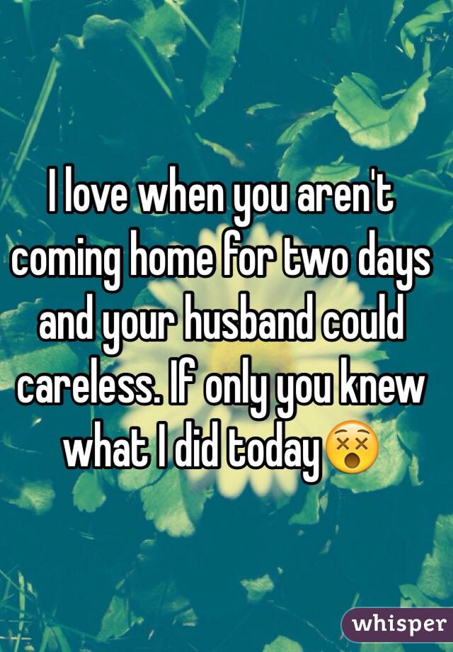 I love when you aren't coming home for two days and your husband could careless. If only you knew what I did today😵