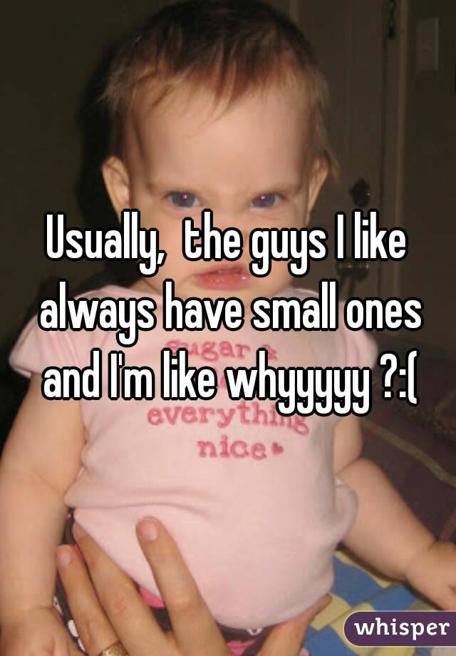 Usually,  the guys I like always have small ones and I'm like whyyyyy ?:(