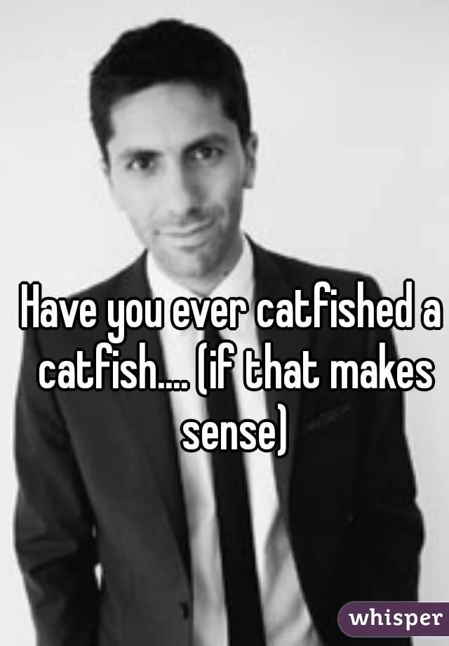 Have you ever catfished a catfish.... (if that makes sense)