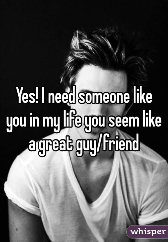 Yes! I need someone like you in my life you seem like a great guy/friend