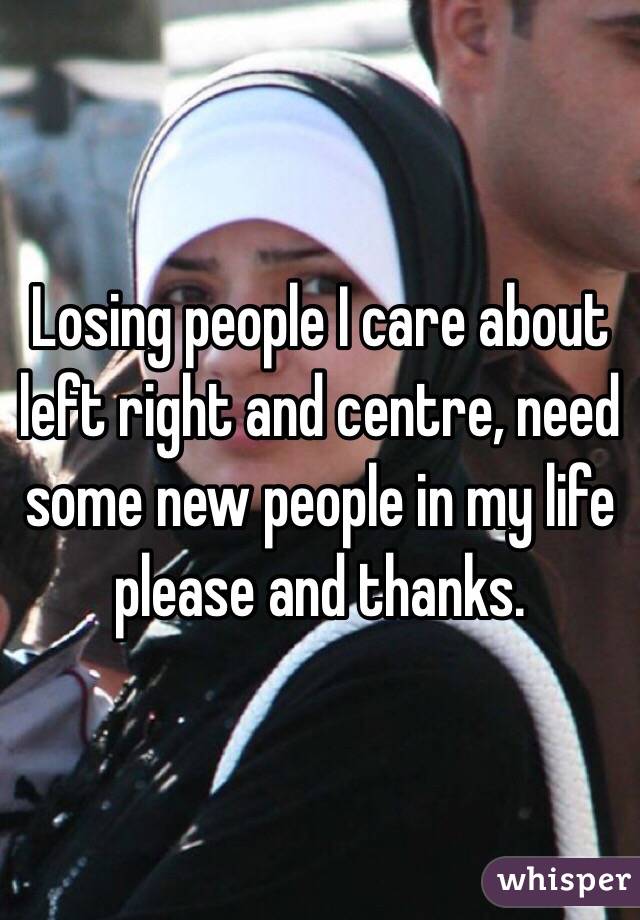 Losing people I care about left right and centre, need some new people in my life please and thanks.
