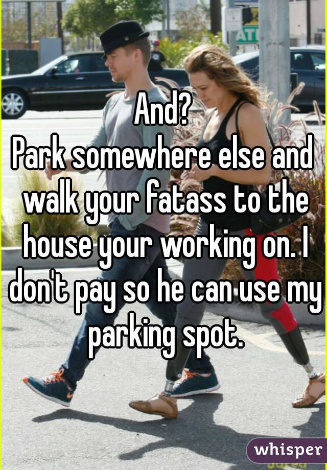 And?
Park somewhere else and walk your fatass to the house your working on. I don't pay so he can use my parking spot.