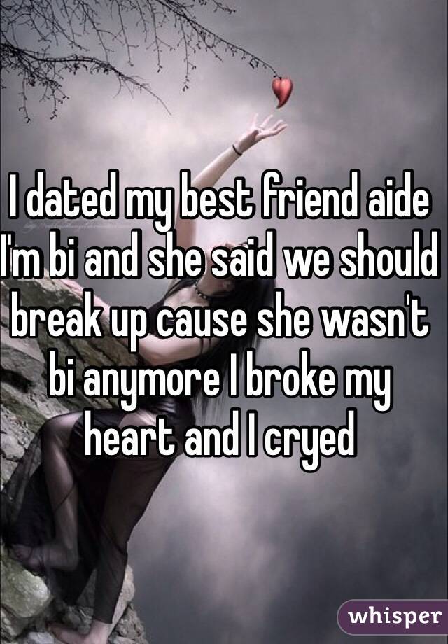 I dated my best friend aide I'm bi and she said we should break up cause she wasn't bi anymore I broke my heart and I cryed 