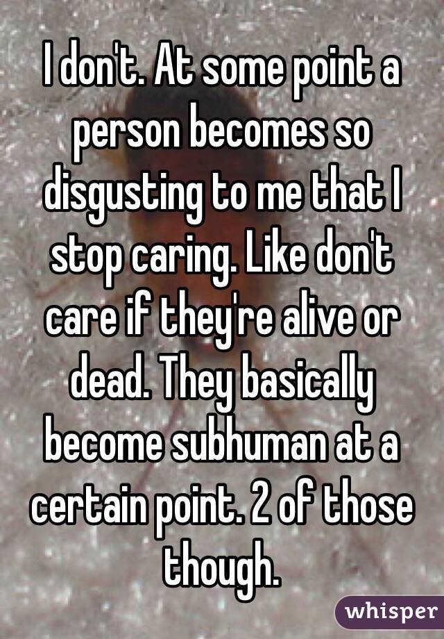 I don't. At some point a person becomes so disgusting to me that I stop caring. Like don't care if they're alive or dead. They basically become subhuman at a certain point. 2 of those though.