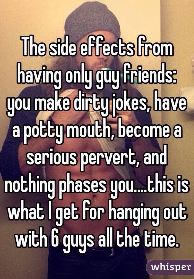 The side effects from having only guy friends: you make dirty jokes, have a potty mouth, become a serious pervert, and nothing phases you....this is what I get for hanging out with 6 guys all the time. 