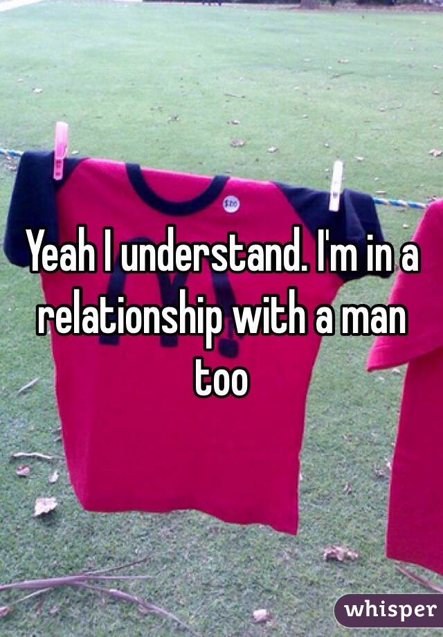 Yeah I understand. I'm in a relationship with a man too