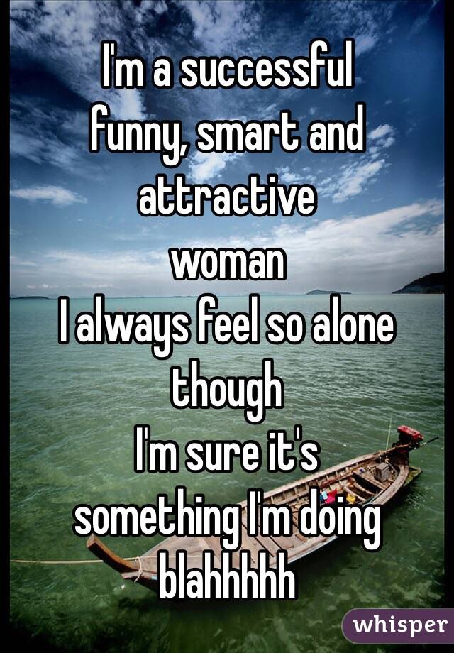 I'm a successful 
funny, smart and attractive 
woman
I always feel so alone though
I'm sure it's 
something I'm doing
blahhhhh