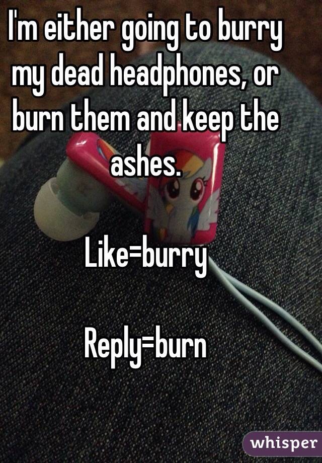 I'm either going to burry my dead headphones, or burn them and keep the ashes. 

Like=burry

Reply=burn 