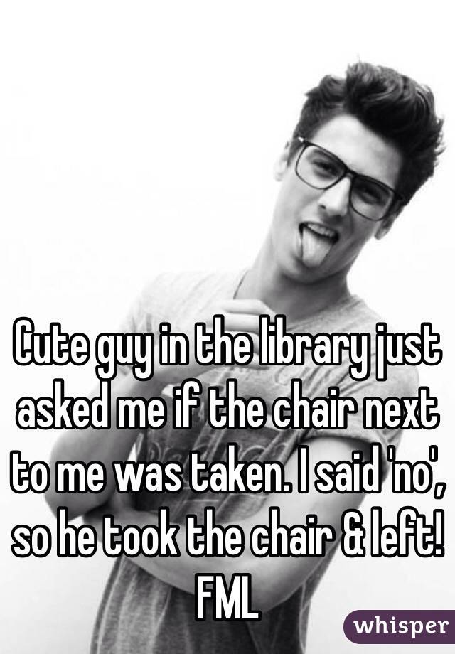 Cute guy in the library just asked me if the chair next to me was taken. I said 'no', so he took the chair & left!
FML