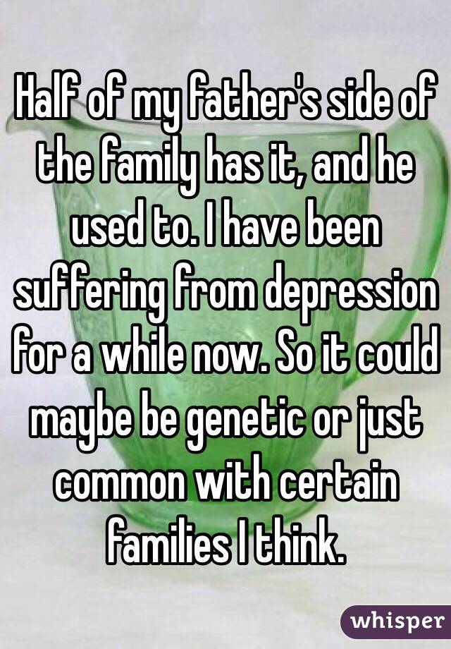 Half of my father's side of the family has it, and he used to. I have been suffering from depression for a while now. So it could maybe be genetic or just common with certain families I think.