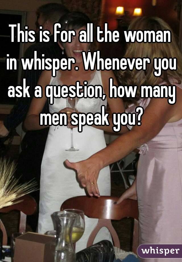 This is for all the woman in whisper. Whenever you ask a question, how many men speak you?