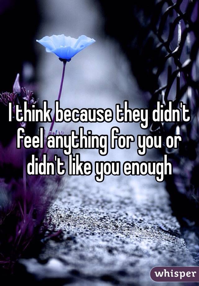 I think because they didn't feel anything for you or didn't like you enough 
