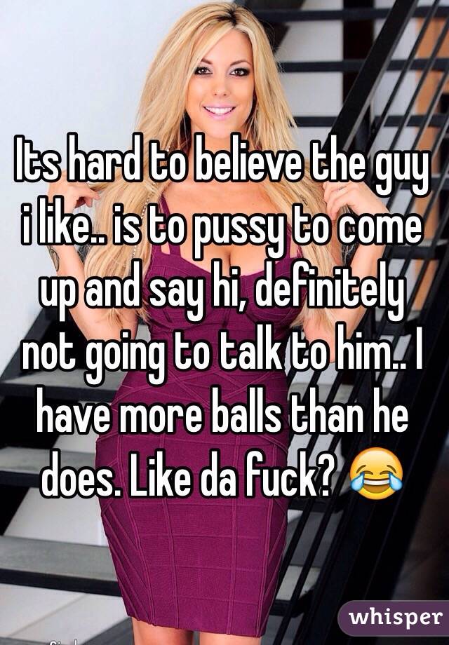 Its hard to believe the guy i like.. is to pussy to come up and say hi, definitely not going to talk to him.. I have more balls than he does. Like da fuck? 😂
