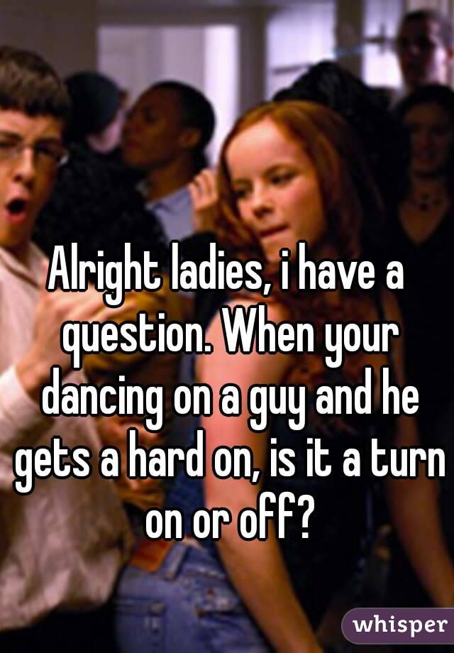 Alright ladies, i have a question. When your dancing on a guy and he gets a hard on, is it a turn on or off?