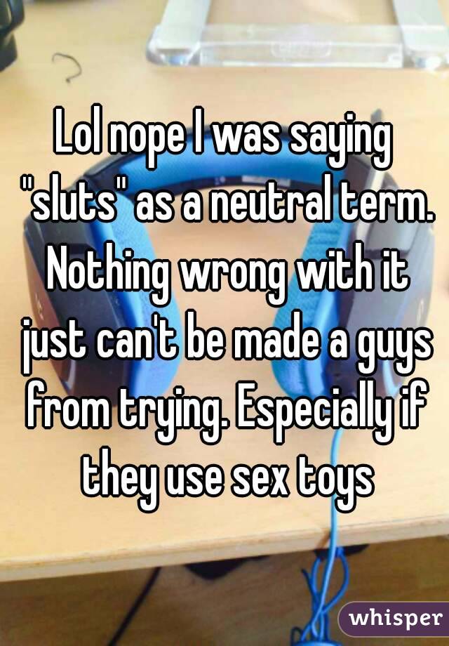 Lol nope I was saying "sluts" as a neutral term. Nothing wrong with it just can't be made a guys from trying. Especially if they use sex toys