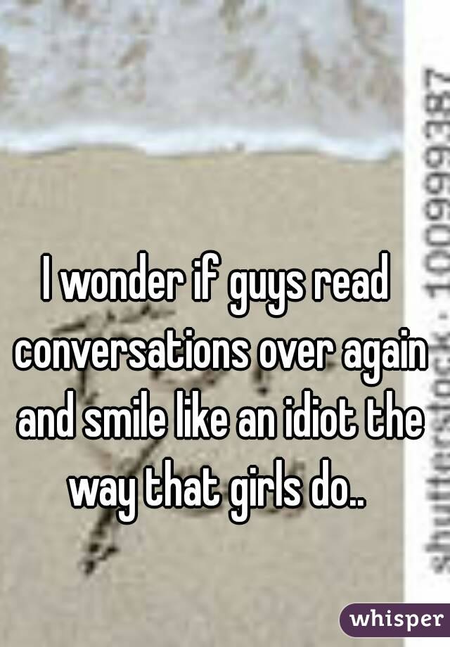 I wonder if guys read conversations over again and smile like an idiot the way that girls do.. 