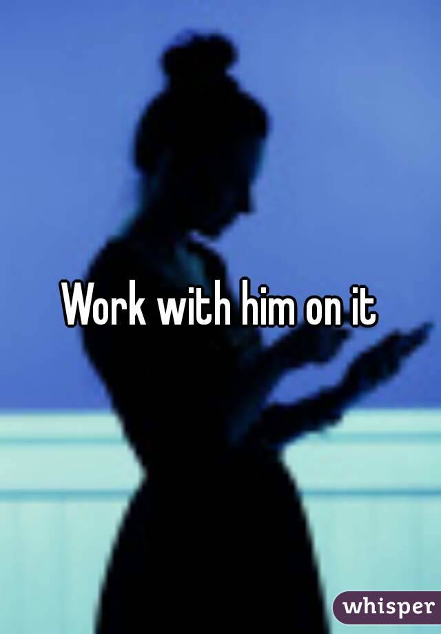 Work with him on it