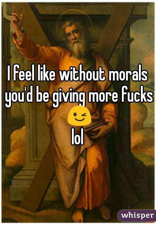 I feel like without morals you'd be giving more fucks 😉
lol