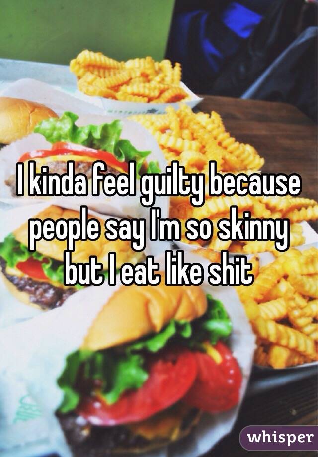I kinda feel guilty because people say I'm so skinny but I eat like shit