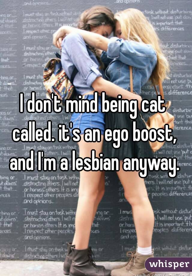 I don't mind being cat called. it's an ego boost, and I'm a lesbian anyway.