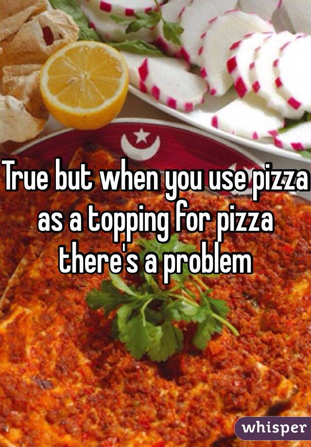 True but when you use pizza as a topping for pizza there's a problem