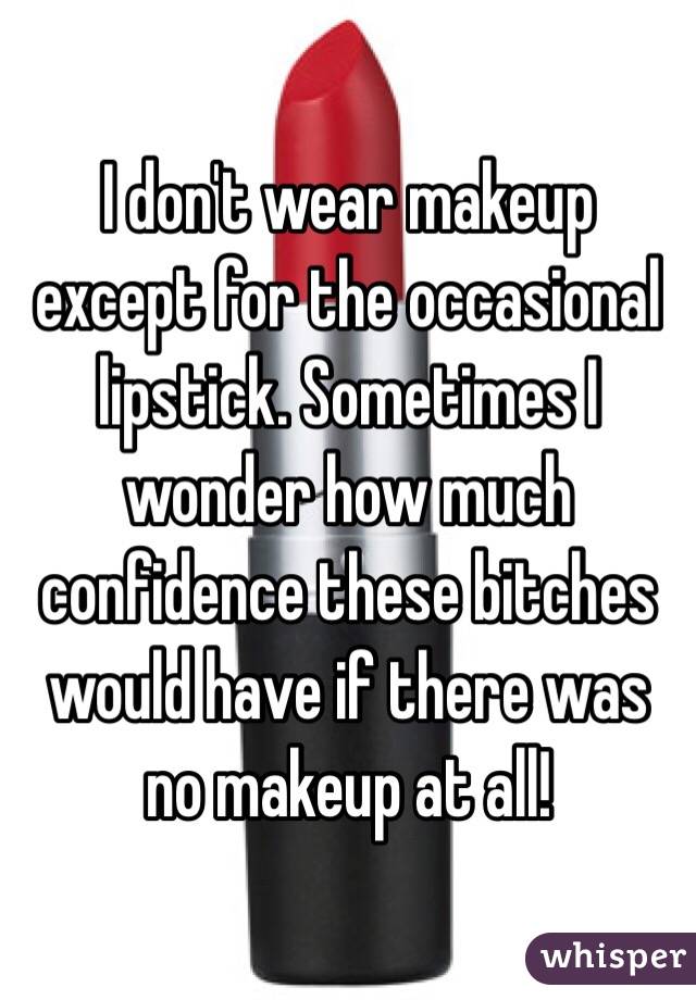 I don't wear makeup except for the occasional lipstick. Sometimes I wonder how much confidence these bitches would have if there was no makeup at all! 