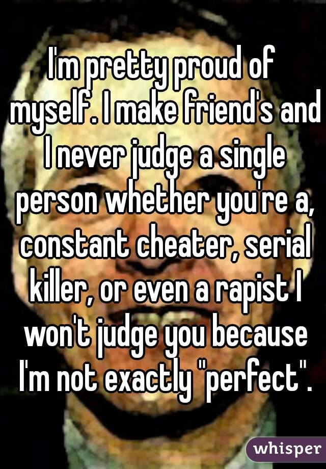I'm pretty proud of myself. I make friend's and I never judge a single person whether you're a, constant cheater, serial killer, or even a rapist I won't judge you because I'm not exactly "perfect".
