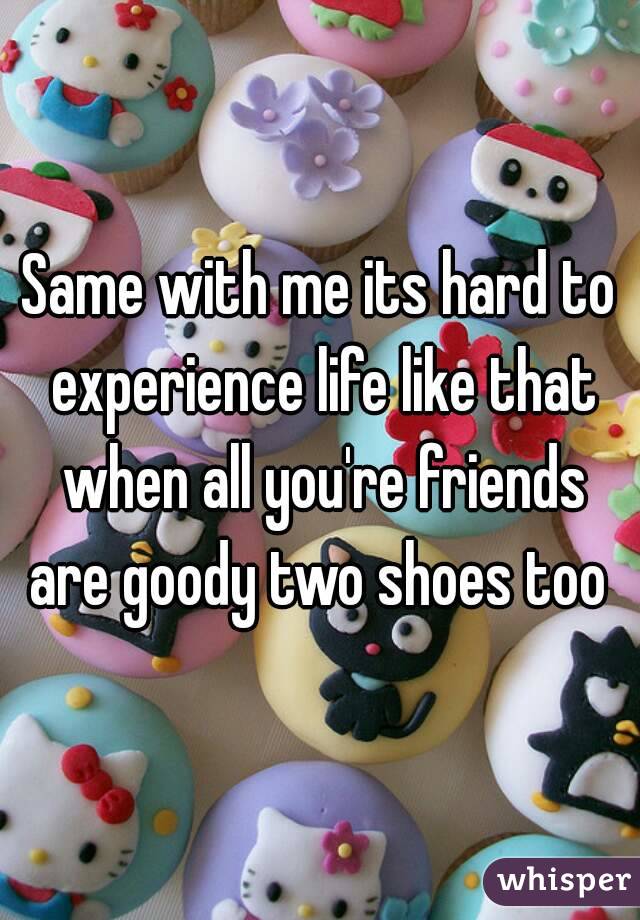 Same with me its hard to experience life like that when all you're friends are goody two shoes too 