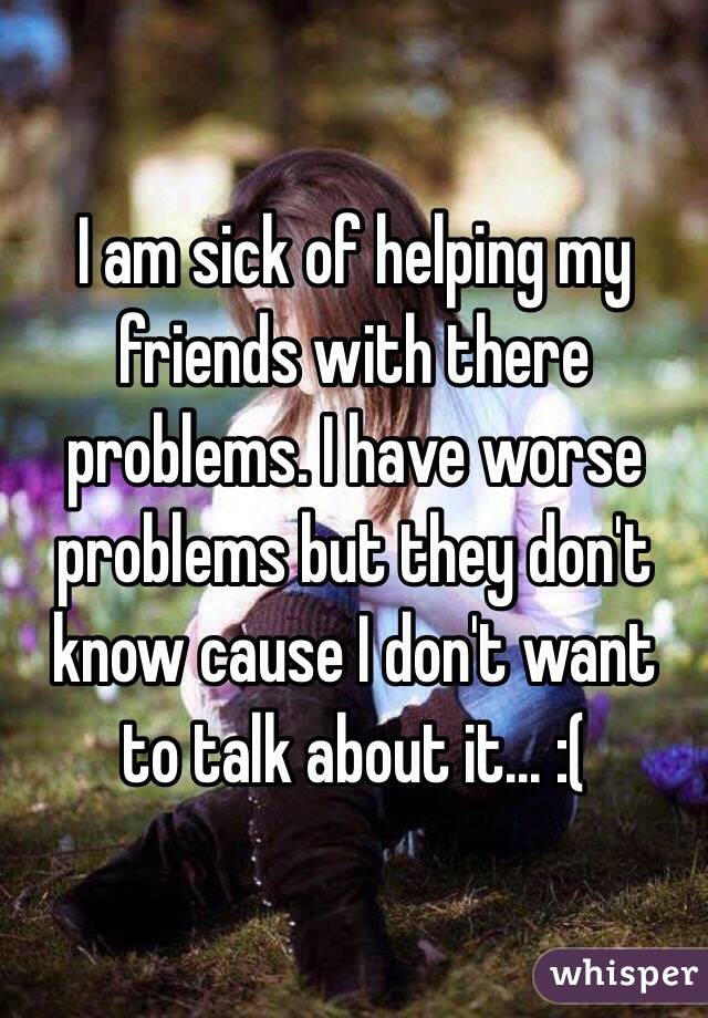 I am sick of helping my friends with there problems. I have worse problems but they don't know cause I don't want to talk about it... :(