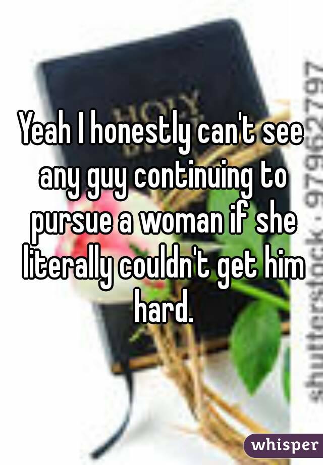 Yeah I honestly can't see any guy continuing to pursue a woman if she literally couldn't get him hard.