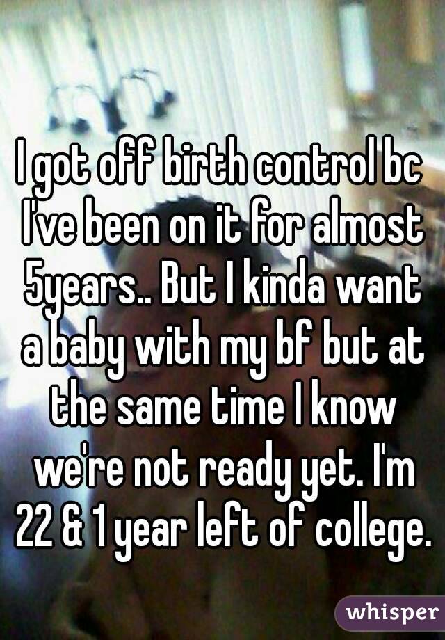 I got off birth control bc I've been on it for almost 5years.. But I kinda want a baby with my bf but at the same time I know we're not ready yet. I'm 22 & 1 year left of college.