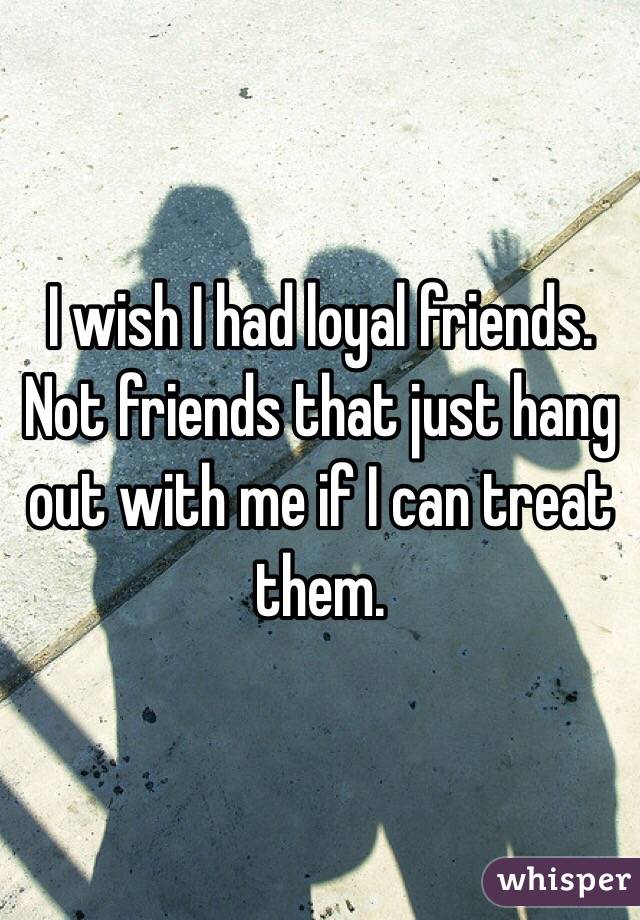 I wish I had loyal friends. Not friends that just hang out with me if I can treat them.