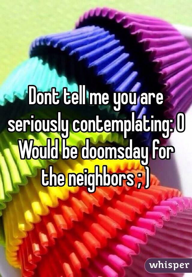 Dont tell me you are seriously contemplating: O 
Would be doomsday for the neighbors ; )