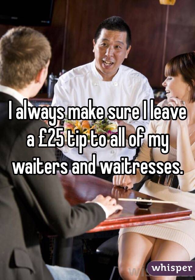 I always make sure I leave a £25 tip to all of my waiters and waitresses.
