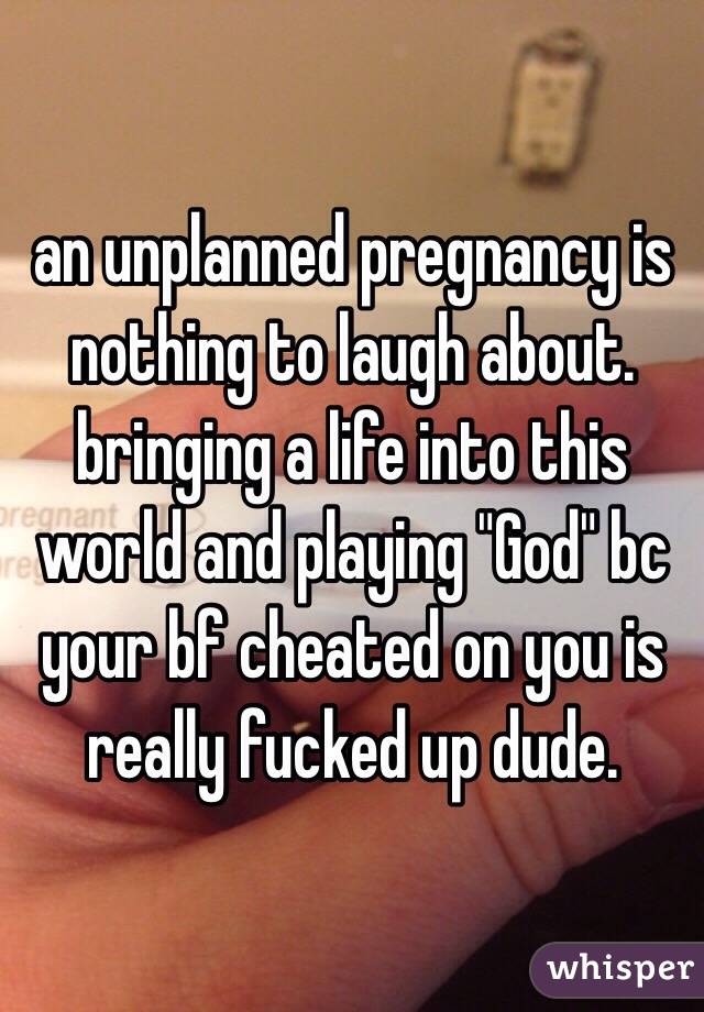 an unplanned pregnancy is nothing to laugh about. bringing a life into this world and playing "God" bc your bf cheated on you is really fucked up dude. 