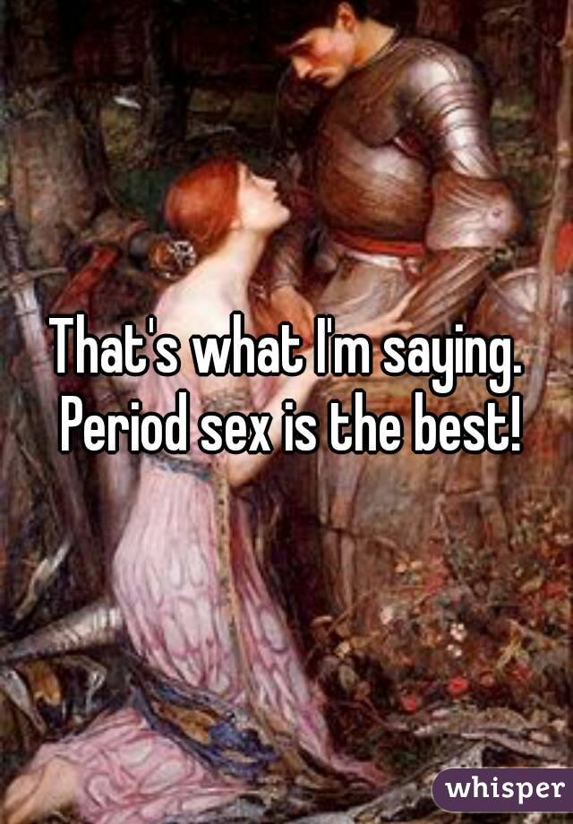 That's what I'm saying. Period sex is the best!