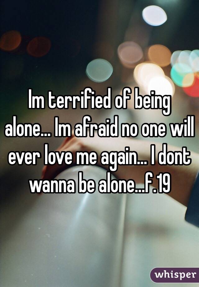 Im terrified of being alone... Im afraid no one will ever love me again... I dont wanna be alone...f.19