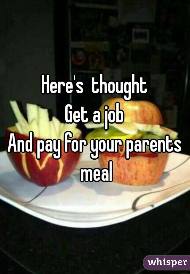 Here's  thought
Get a job
And pay for your parents meal