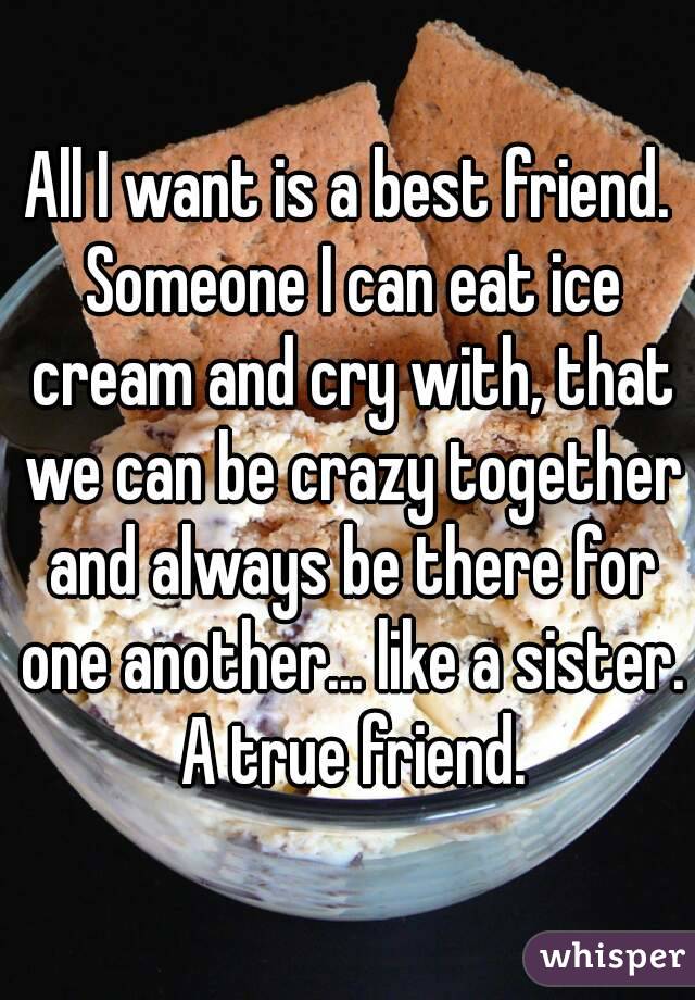 All I want is a best friend. Someone I can eat ice cream and cry with, that we can be crazy together and always be there for one another... like a sister. A true friend.