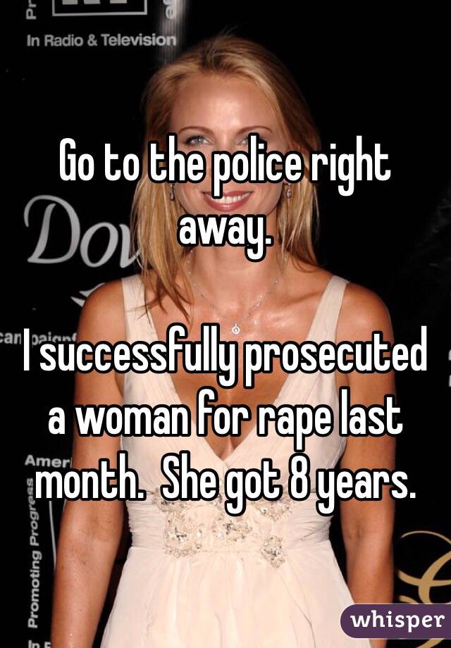 Go to the police right away.

I successfully prosecuted a woman for rape last month.  She got 8 years.