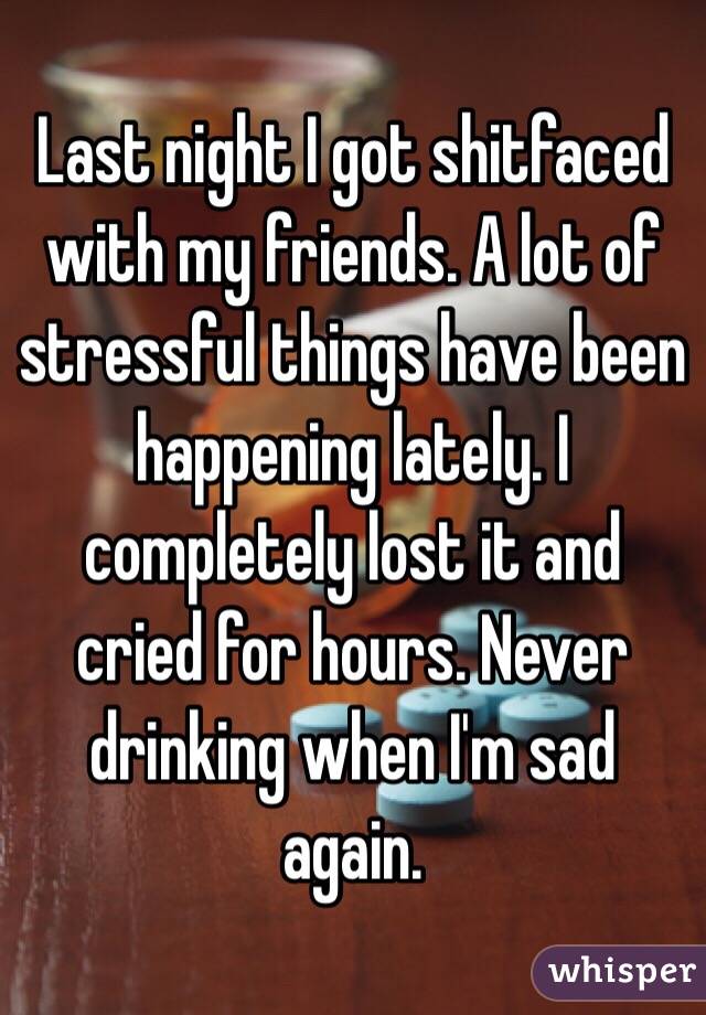 Last night I got shitfaced with my friends. A lot of stressful things have been happening lately. I completely lost it and cried for hours. Never drinking when I'm sad again. 