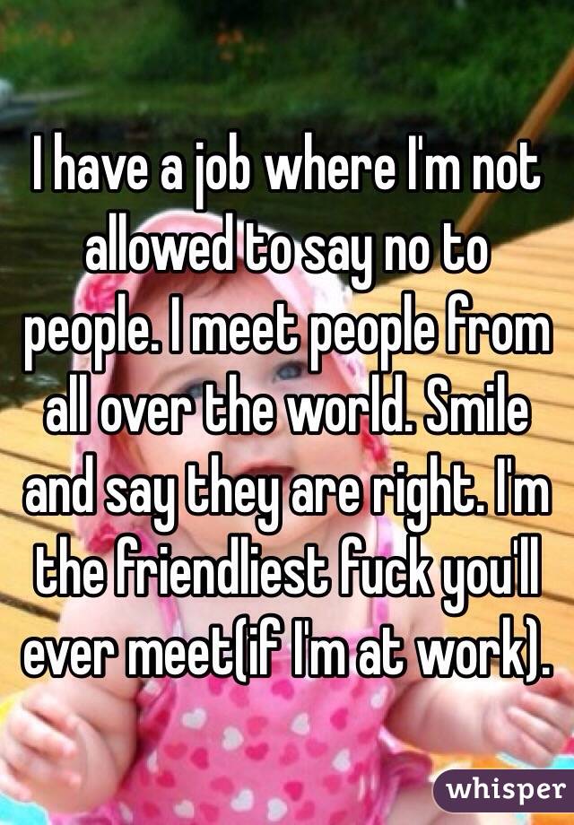 I have a job where I'm not allowed to say no to people. I meet people from all over the world. Smile and say they are right. I'm the friendliest fuck you'll ever meet(if I'm at work).