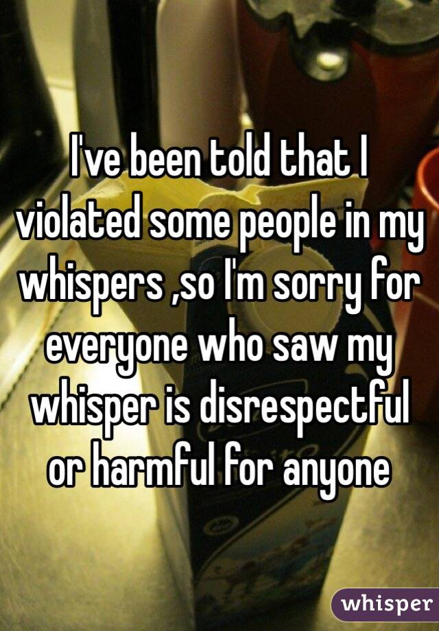 I've been told that I violated some people in my whispers ,so I'm sorry for everyone who saw my whisper is disrespectful or harmful for anyone 