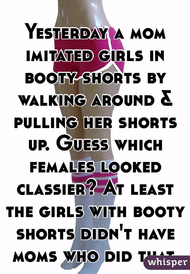 Yesterday a mom imitated girls in booty shorts by walking around & pulling her shorts up. Guess which females looked classier? At least the girls with booty shorts didn't have moms who did that. 