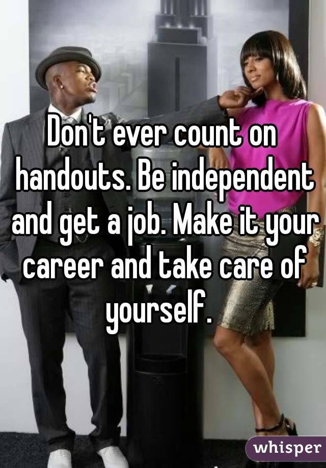 Don't ever count on handouts. Be independent and get a job. Make it your career and take care of yourself.  