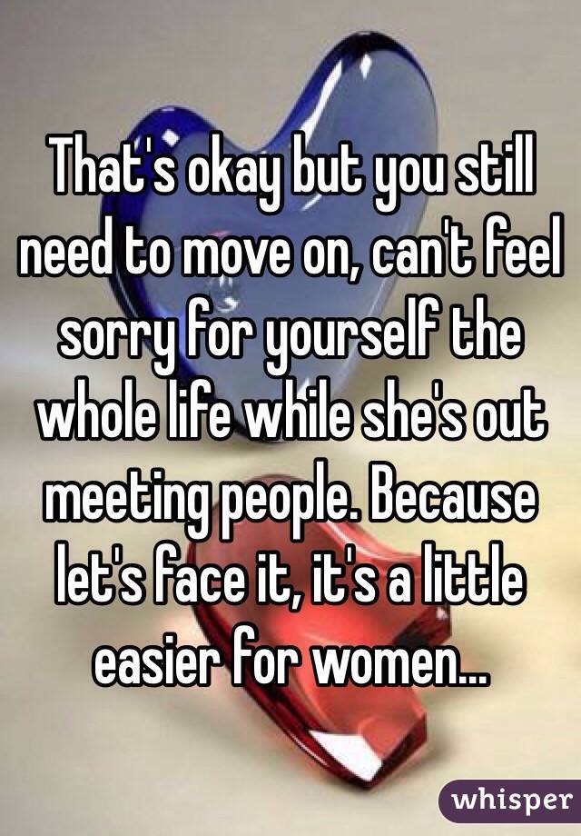 That's okay but you still need to move on, can't feel sorry for yourself the whole life while she's out meeting people. Because let's face it, it's a little easier for women...