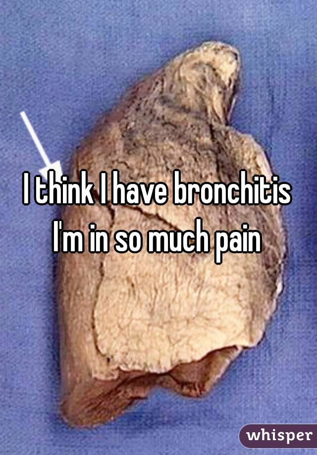 I think I have bronchitis
I'm in so much pain