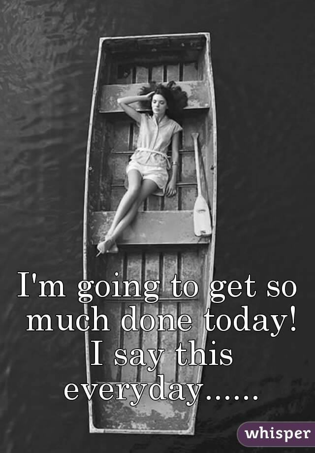 I'm going to get so much done today! I say this everyday......