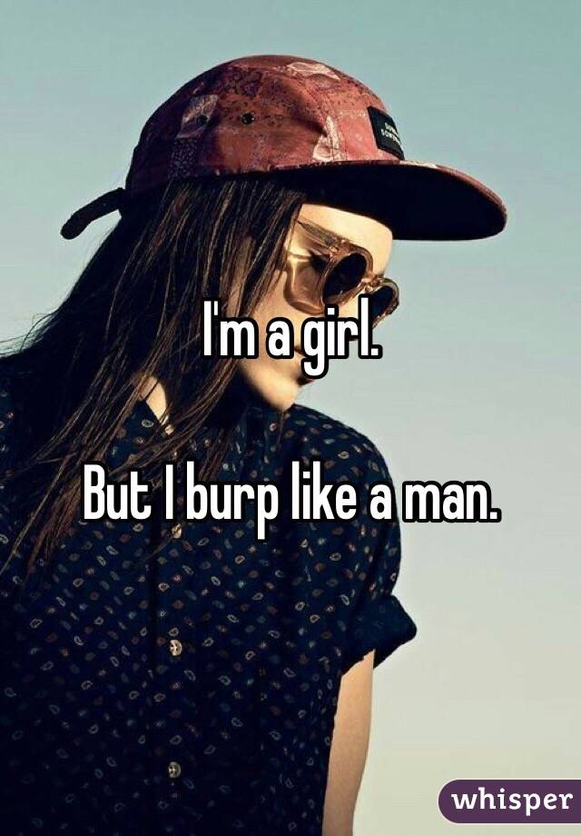 I'm a girl.

But I burp like a man. 